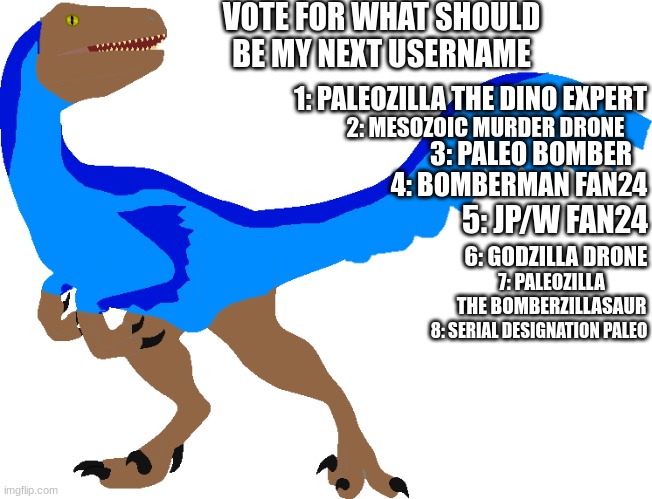 What username you think is the best? | VOTE FOR WHAT SHOULD BE MY NEXT USERNAME; 1: PALEOZILLA THE DINO EXPERT; 2: MESOZOIC MURDER DRONE; 3: PALEO BOMBER; 4: BOMBERMAN FAN24; 5: JP/W FAN24; 6: GODZILLA DRONE; 7: PALEOZILLA THE BOMBERZILLASAUR; 8: SERIAL DESIGNATION PALEO | image tagged in velocity remake | made w/ Imgflip meme maker