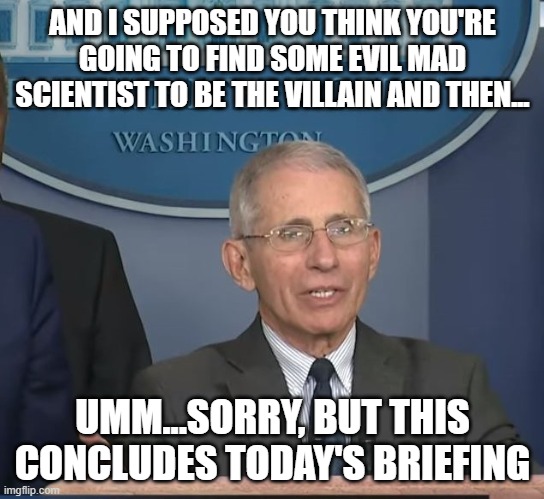 Dr Fauci | AND I SUPPOSED YOU THINK YOU'RE GOING TO FIND SOME EVIL MAD SCIENTIST TO BE THE VILLAIN AND THEN... UMM...SORRY, BUT THIS CONCLUDES TODAY'S  | image tagged in dr fauci | made w/ Imgflip meme maker