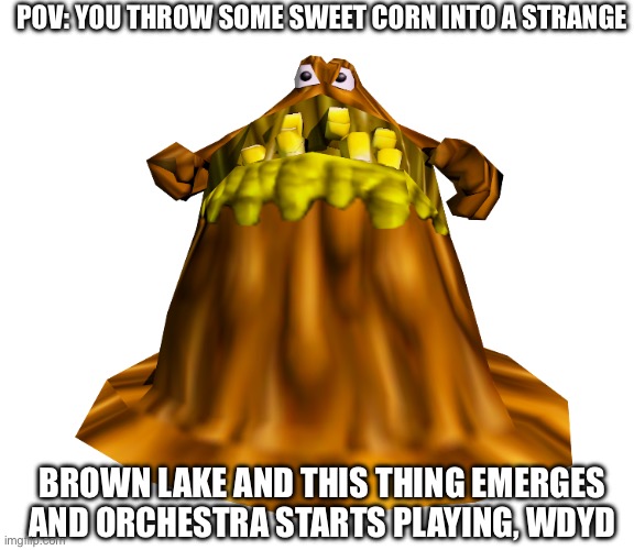 there’s some swears here and there, op is allowed if it ain’t too op | POV: YOU THROW SOME SWEET CORN INTO A STRANGE; BROWN LAKE AND THIS THING EMERGES AND ORCHESTRA STARTS PLAYING, WDYD | made w/ Imgflip meme maker