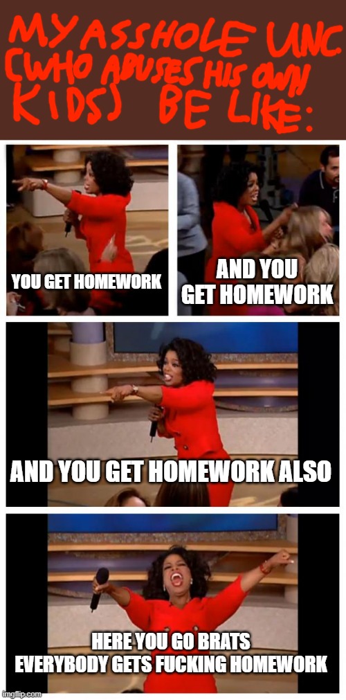 This meme's karma; you chose to hit me for messing with ur VCR when i was little instead of just talking it out with me calmly | YOU GET HOMEWORK; AND YOU GET HOMEWORK; AND YOU GET HOMEWORK ALSO; HERE YOU GO BRATS EVERYBODY GETS FUCKING HOMEWORK | image tagged in memes,oprah you get a car everybody gets a car,mad karma,scumbag families,scumbag parents,asshole parents | made w/ Imgflip meme maker