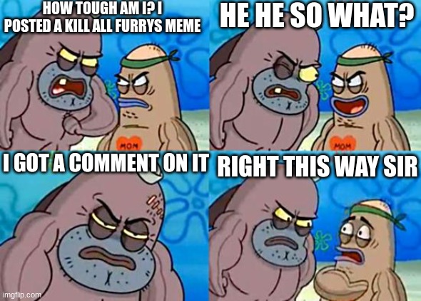Bruh furrys suck | HOW TOUGH AM I? I POSTED A KILL ALL FURRYS MEME; HE HE SO WHAT? I GOT A COMMENT ON IT; RIGHT THIS WAY SIR | image tagged in welcome to the salty spitoon | made w/ Imgflip meme maker