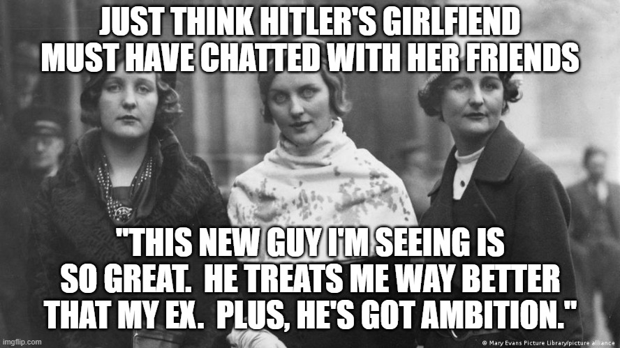 Eva Braun, Hitler's mistress | JUST THINK HITLER'S GIRLFIEND MUST HAVE CHATTED WITH HER FRIENDS "THIS NEW GUY I'M SEEING IS SO GREAT.  HE TREATS ME WAY BETTER THAT MY EX.  | image tagged in eva braun hitler's mistress | made w/ Imgflip meme maker