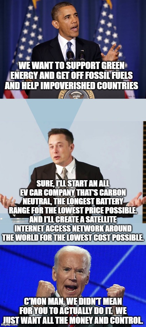 WE WANT TO SUPPORT GREEN ENERGY AND GET OFF FOSSIL FUELS AND HELP IMPOVERISHED COUNTRIES; SURE, I'LL START AN ALL EV CAR COMPANY THAT'S CARBON NEUTRAL, THE LONGEST BATTERY RANGE FOR THE LOWEST PRICE POSSIBLE.
AND I'LL CREATE A SATELLITE INTERNET ACCESS NETWORK AROUND THE WORLD FOR THE LOWEST COST POSSIBLE. C'MON MAN, WE DIDN'T MEAN FOR YOU TO ACTUALLY DO IT.  WE JUST WANT ALL THE MONEY AND CONTROL. | image tagged in obama speech,elon musk,joe biden fists angry | made w/ Imgflip meme maker