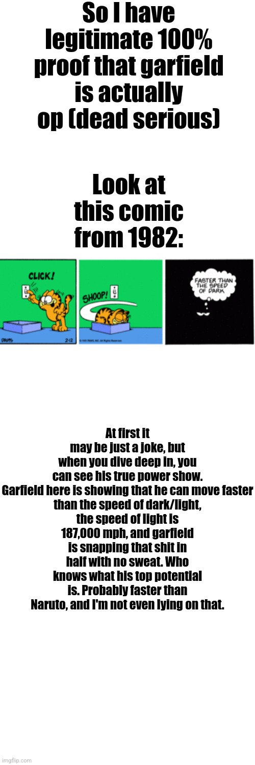 Garfield solos | So I have legitimate 100% proof that garfield is actually op (dead serious); Look at this comic from 1982:; At first it may be just a joke, but when you dive deep in, you can see his true power show.

Garfield here is showing that he can move faster than the speed of dark/light, the speed of light is 187,000 mph, and garfield is snapping that shit in half with no sweat. Who knows what his top potential is. Probably faster than Naruto, and I'm not even lying on that. | image tagged in memes,blank transparent square | made w/ Imgflip meme maker