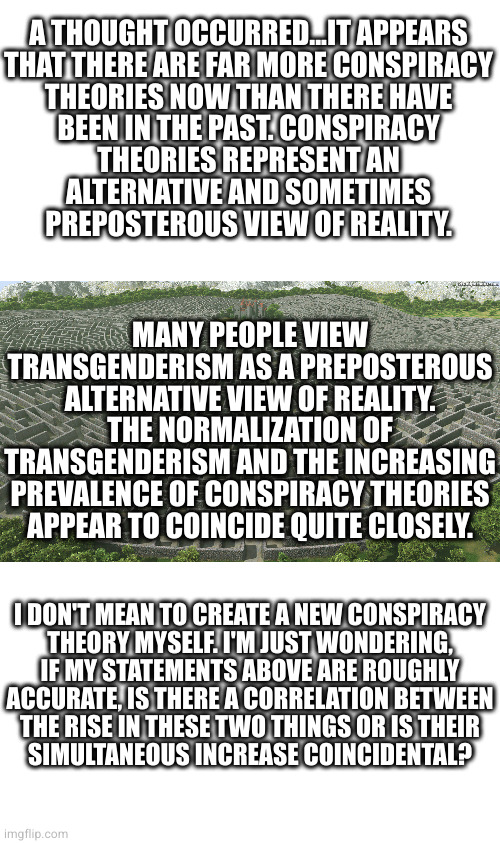 This is a ploy by the birds and the bees to get back at us for destroying their habitat, killing them and corrupting their story | A THOUGHT OCCURRED...IT APPEARS
THAT THERE ARE FAR MORE CONSPIRACY
THEORIES NOW THAN THERE HAVE
BEEN IN THE PAST. CONSPIRACY
THEORIES REPRESENT AN
ALTERNATIVE AND SOMETIMES
PREPOSTEROUS VIEW OF REALITY. MANY PEOPLE VIEW TRANSGENDERISM AS A PREPOSTEROUS ALTERNATIVE VIEW OF REALITY. THE NORMALIZATION OF TRANSGENDERISM AND THE INCREASING PREVALENCE OF CONSPIRACY THEORIES APPEAR TO COINCIDE QUITE CLOSELY. I DON'T MEAN TO CREATE A NEW CONSPIRACY
THEORY MYSELF. I'M JUST WONDERING,
IF MY STATEMENTS ABOVE ARE ROUGHLY
ACCURATE, IS THERE A CORRELATION BETWEEN
THE RISE IN THESE TWO THINGS OR IS THEIR
SIMULTANEOUS INCREASE COINCIDENTAL? | image tagged in labyrinth | made w/ Imgflip meme maker