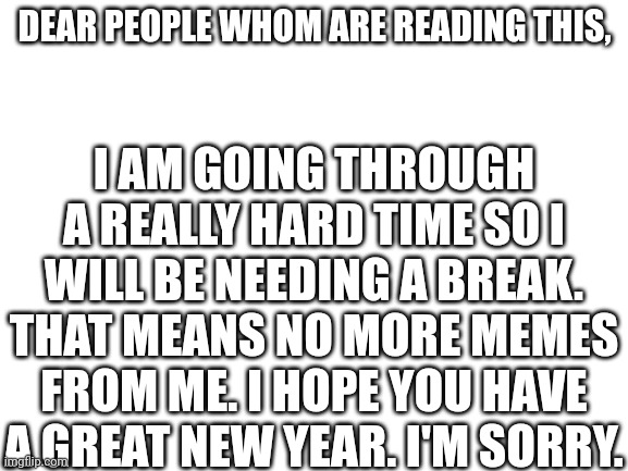 Apology | DEAR PEOPLE WHOM ARE READING THIS, I AM GOING THROUGH A REALLY HARD TIME SO I WILL BE NEEDING A BREAK. THAT MEANS NO MORE MEMES FROM ME. I HOPE YOU HAVE A GREAT NEW YEAR. I'M SORRY. | image tagged in blank white template | made w/ Imgflip meme maker