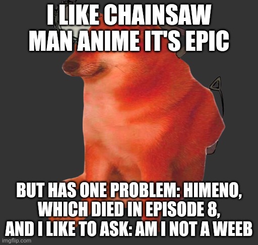 Pochita cheems | I LIKE CHAINSAW MAN ANIME IT'S EPIC; BUT HAS ONE PROBLEM: HIMENO, WHICH DIED IN EPISODE 8, AND I LIKE TO ASK: AM I NOT A WEEB | image tagged in pochita cheems | made w/ Imgflip meme maker