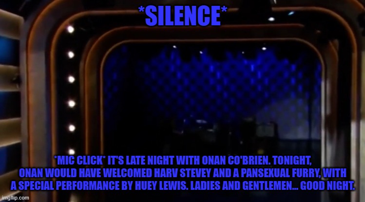*SILENCE*; *MIC CLICK* IT'S LATE NIGHT WITH ONAN CO'BRIEN. TONIGHT, ONAN WOULD HAVE WELCOMED HARV STEVEY AND A PANSEXUAL FURRY, WITH A SPECIAL PERFORMANCE BY HUEY LEWIS. LADIES AND GENTLEMEN... GOOD NIGHT. | made w/ Imgflip meme maker