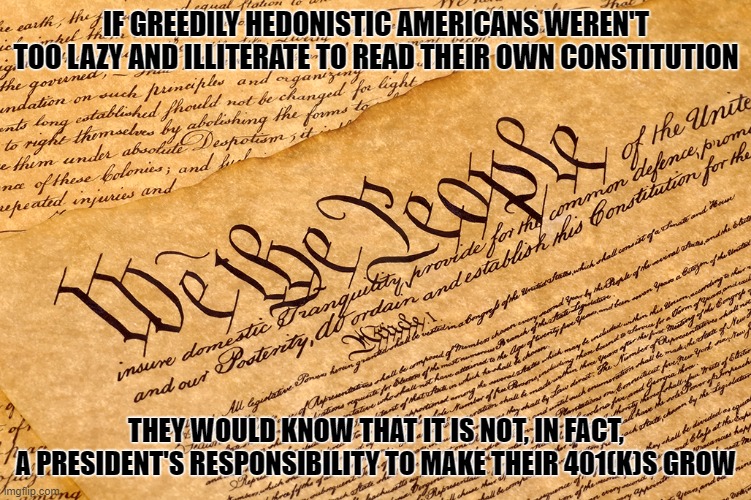 There's a difference between living up to the responsibilities that come with citizenship, and mindless consumerism. | IF GREEDILY HEDONISTIC AMERICANS WEREN'T TOO LAZY AND ILLITERATE TO READ THEIR OWN CONSTITUTION; THEY WOULD KNOW THAT IT IS NOT, IN FACT,
A PRESIDENT'S RESPONSIBILITY TO MAKE THEIR 401(K)S GROW | image tagged in us constitution,president,greed,america,economy,retirement | made w/ Imgflip meme maker