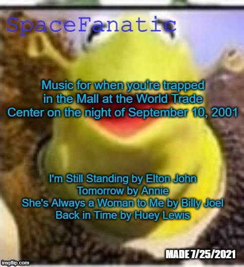 Ye Olde Announcements | Music for when you're trapped in the Mall at the World Trade Center on the night of September 10, 2001; I'm Still Standing by Elton John
Tomorrow by Annie
She's Always a Woman to Me by Billy Joel
Back in Time by Huey Lewis | image tagged in spacefanatic announcement temp | made w/ Imgflip meme maker