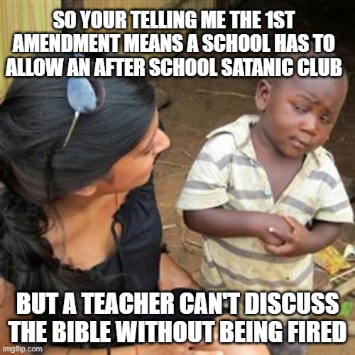 1st amendment? | SO YOUR TELLING ME THE 1ST AMENDMENT MEANS A SCHOOL HAS TO ALLOW AN AFTER SCHOOL SATANIC CLUB; BUT A TEACHER CAN'T DISCUSS THE BIBLE WITHOUT BEING FIRED | image tagged in so youre telling me | made w/ Imgflip meme maker