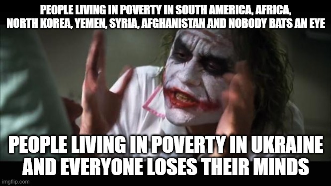 And everybody loses their minds | PEOPLE LIVING IN POVERTY IN SOUTH AMERICA, AFRICA, NORTH KOREA, YEMEN, SYRIA, AFGHANISTAN AND NOBODY BATS AN EYE; PEOPLE LIVING IN POVERTY IN UKRAINE
AND EVERYONE LOSES THEIR MINDS | image tagged in memes,and everybody loses their minds,joker nobody bats an eye,no one bats an eye,nobody bats an eye,ukraine | made w/ Imgflip meme maker