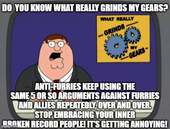 It's getting tiresome hearing people just regurgitate the same words over and over. | DO  YOU KNOW WHAT REALLY GRINDS MY GEARS? ANTI-FURRIES KEEP USING THE SAME 5 OR SO ARGUMENTS AGAINST FURRIES AND ALLIES REPEATEDLY, OVER AND OVER.
STOP EMBRACING YOUR INNER BROKEN RECORD PEOPLE! IT'S GETTING ANNOYING! | image tagged in memes,peter griffin news,furries,annoying,funny,unoriginal | made w/ Imgflip meme maker