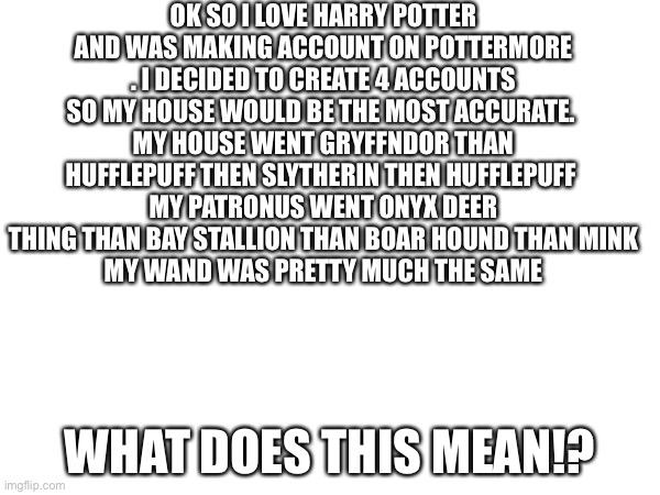 Why Pottermore Whyyyyyyy | OK SO I LOVE HARRY POTTER AND WAS MAKING ACCOUNT ON POTTERMORE . I DECIDED TO CREATE 4 ACCOUNTS SO MY HOUSE WOULD BE THE MOST ACCURATE. 
MY HOUSE WENT GRYFFNDOR THAN HUFFLEPUFF THEN SLYTHERIN THEN HUFFLEPUFF 
MY PATRONUS WENT ONYX DEER THING THAN BAY STALLION THAN BOAR HOUND THAN MINK
MY WAND WAS PRETTY MUCH THE SAME; WHAT DOES THIS MEAN!? | image tagged in harry potter | made w/ Imgflip meme maker