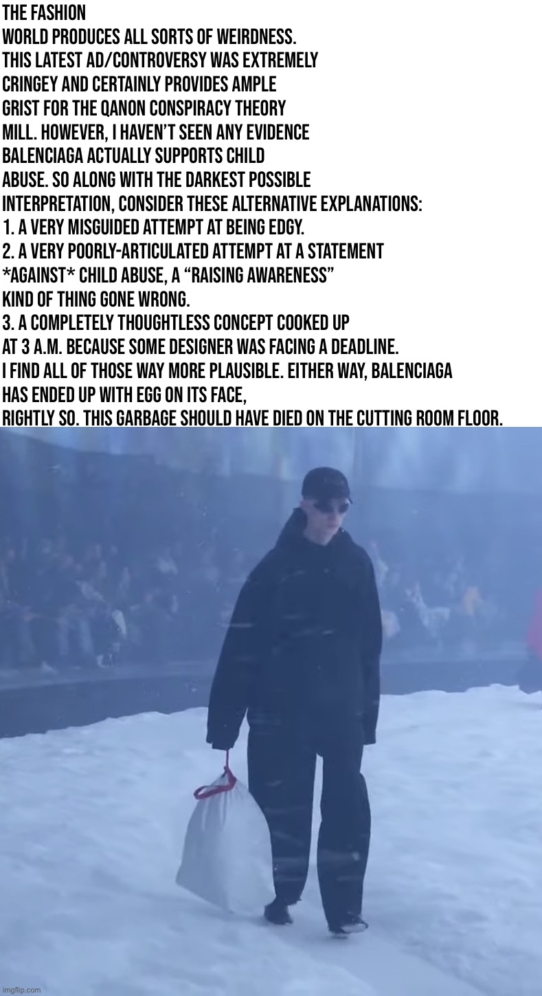 Balenciaga | The fashion world produces all sorts of weirdness. This latest ad/controversy was extremely cringey and certainly provides ample grist for the QAnon conspiracy theory mill. However, I haven’t seen any evidence Balenciaga actually supports child abuse. So along with the darkest possible interpretation, consider these alternative explanations:

1. A very misguided attempt at being edgy.
2. A very poorly-articulated attempt at a statement *against* child abuse, a “raising awareness” kind of thing gone wrong.
3. A completely thoughtless concept cooked up at 3 a.m. because some designer was facing a deadline.

I find all of those way more plausible. Either way, Balenciaga has ended up with egg on its face, rightly so. This garbage should have died on the cutting room floor. | image tagged in balenciaga | made w/ Imgflip meme maker