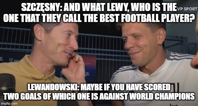 Szczęsny and Lewandowski after match - so hard talk | SZCZĘSNY: AND WHAT LEWY, WHO IS THE ONE THAT THEY CALL THE BEST FOOTBALL PLAYER? LEWANDOWSKI: MAYBE IF YOU HAVE SCORED TWO GOALS OF WHICH ONE IS AGAINST WORLD CHAMPIONS | image tagged in lewandowski,szczesny,football,mundial,world cup,2022 | made w/ Imgflip meme maker