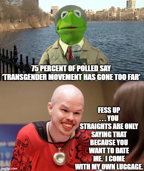Remember that the Dem Party's leadership and elites acknowledge NO LIMITS. | 75 PERCENT OF POLLED SAY ‘TRANSGENDER MOVEMENT HAS GONE TOO FAR’; FESS UP . . . YOU STRAIGHTS ARE ONLY SAYING THAT BECAUSE YOU WANT TO DATE ME.  I COME WITH MY OWN LUGGAGE. | image tagged in kermit news report | made w/ Imgflip meme maker