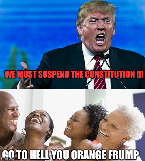 WE MUST SUSPEND THE CONSTITUTION !!! GO TO HELL YOU ORANGE FRUMP | image tagged in angry trump,black people laughing | made w/ Imgflip meme maker