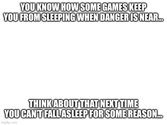 Haha I’m in danger | YOU KNOW HOW SOME GAMES KEEP YOU FROM SLEEPING WHEN DANGER IS NEAR…; THINK ABOUT THAT NEXT TIME YOU CAN’T FALL ASLEEP FOR SOME REASON… | image tagged in blank white template | made w/ Imgflip meme maker