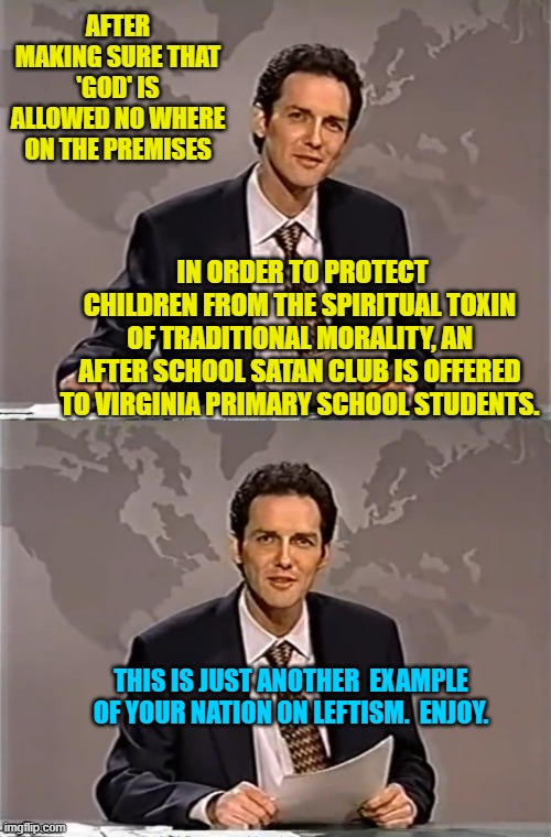 This insane Cultural Marxism garbage just never gets old, does it? | AFTER MAKING SURE THAT 'GOD' IS ALLOWED NO WHERE ON THE PREMISES; IN ORDER TO PROTECT CHILDREN FROM THE SPIRITUAL TOXIN OF TRADITIONAL MORALITY, AN AFTER SCHOOL SATAN CLUB IS OFFERED TO VIRGINIA PRIMARY SCHOOL STUDENTS. THIS IS JUST ANOTHER  EXAMPLE OF YOUR NATION ON LEFTISM.  ENJOY. | image tagged in weekend update with norm | made w/ Imgflip meme maker