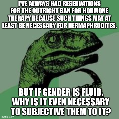 I’m honestly coming up short on the reading material.  The question is genuine. | I’VE ALWAYS HAD RESERVATIONS FOR THE OUTRIGHT BAN FOR HORMONE THERAPY BECAUSE SUCH THINGS MAY AT LEAST BE NECESSARY FOR HERMAPHRODITES. BUT IF GENDER IS FLUID, WHY IS IT EVEN NECESSARY TO SUBJECTIVE THEM TO IT? | image tagged in hormone therapy,gender,transgender,hermaphrodites | made w/ Imgflip meme maker