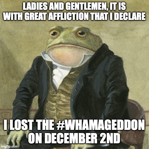 I knew that going out would increase my chances of losing but DEAR GOODNESS that was not goated | LADIES AND GENTLEMEN, IT IS WITH GREAT AFFLICTION THAT I DECLARE; I LOST THE #WHAMAGEDDON
ON DECEMBER 2ND | image tagged in gentlemen it is with great pleasure to inform you that | made w/ Imgflip meme maker
