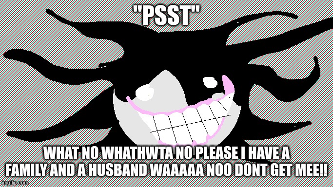 GRR | "PSST"; WHAT NO WHATHWTA NO PLEASE I HAVE A FAMILY AND A HUSBAND WAAAAA NOO DONT GET MEE!! | image tagged in screech | made w/ Imgflip meme maker