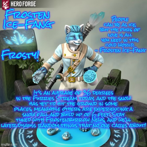 Frostenburrow News! | People can be as ice, but the furs of love is all you need in this cold world. - Frosten Ice-Fang; Frosten Ice-Fang; Frosty! It's an average of 36 degrees in the Furries Stream today, and the snow has yet to hit the ground in some places, meanwhile others are experiencing a snow fall and build up of 6 feet. Stay tuned with Frostenburrow News, and we'll later disguss random things that no one cares about! | image tagged in frosten ice-fang,furry,memes | made w/ Imgflip meme maker