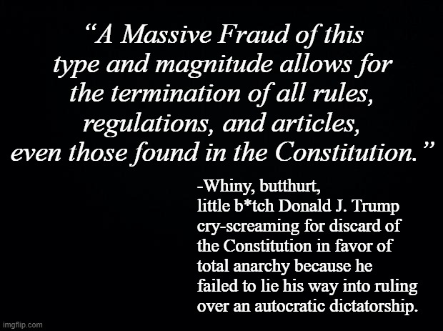 Well, Trump-cult kids... your orange svengali has shown you his true, dictatorially-aspirant colors...  What now? | “A Massive Fraud of this type and magnitude allows for the termination of all rules, regulations, and articles, even those found in the Constitution.”; -Whiny, butthurt, little b*tch Donald J. Trump cry-screaming for discard of the Constitution in favor of total anarchy because he failed to lie his way into ruling over an autocratic dictatorship. | image tagged in trump is the election fraud,chaos,anarchism,so much for law and order,the big lie | made w/ Imgflip meme maker