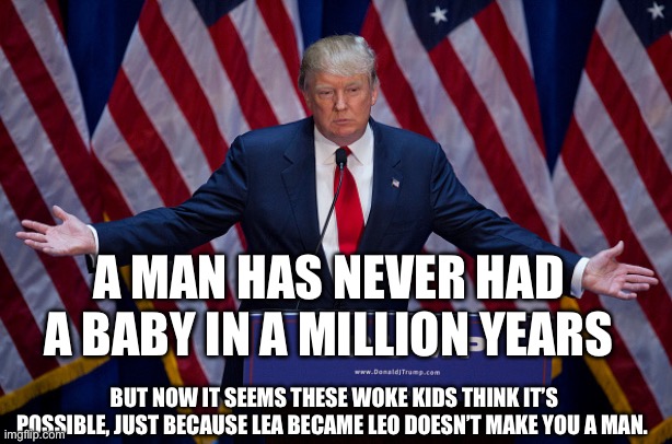 Donald Trump | A MAN HAS NEVER HAD A BABY IN A MILLION YEARS; BUT NOW IT SEEMS THESE WOKE KIDS THINK IT’S POSSIBLE, JUST BECAUSE LEA BECAME LEO DOESN’T MAKE YOU A MAN. | image tagged in donald trump | made w/ Imgflip meme maker