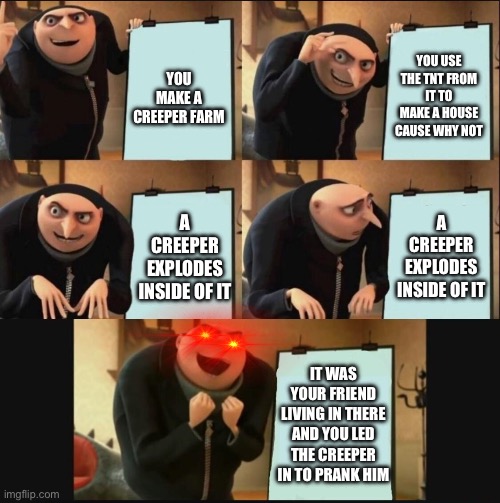 BOOOM | YOU MAKE A CREEPER FARM; YOU USE THE TNT FROM IT TO MAKE A HOUSE CAUSE WHY NOT; A CREEPER EXPLODES INSIDE OF IT; A CREEPER EXPLODES INSIDE OF IT; IT WAS YOUR FRIEND LIVING IN THERE AND YOU LED THE CREEPER IN TO PRANK HIM | image tagged in 5 panel gru meme,minecraft | made w/ Imgflip meme maker