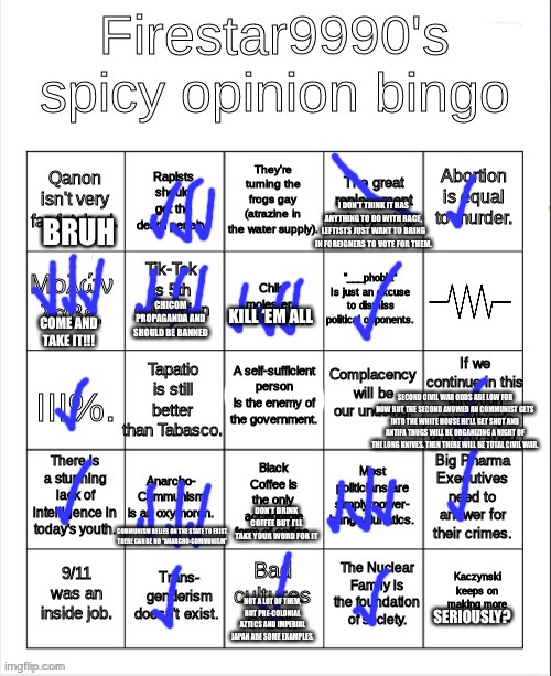 new bingo just dropped | I DON’T THINK IT HAS ANYTHING TO DO WITH RACE, LEFTISTS JUST WANT TO BRING IN FOREIGNERS TO VOTE FOR THEM. BRUH; KILL ‘EM ALL; CHICOM PROPAGANDA AND SHOULD BE BANNED; COME AND TAKE IT!!! SECOND CIVIL WAR ODDS ARE LOW FOR NOW BUT THE SECOND AVOWED AN COMMUNIST GETS INTO THE WHITE HOUSE HE’LL GET SHOT AND ANTIFA THUGS WILL BE ORGANIZING A NIGHT OF THE LONG KNIVES. THEN THERE WILL BE TOTAL CIVIL WAR. DON’T DRINK COFFEE BUT I’LL TAKE YOUR WORD FOR IT; COMMUNISM RELIES ON THE STATE TO EXIST.
THERE CAN BE NO “ANARCHO-COMMUNISM”; SERIOUSLY? NOT A LOT OF THEM, BUT PRE-COLONIAL AZTECS AND IMPERIAL JAPAN ARE SOME EXAMPLES. | made w/ Imgflip meme maker