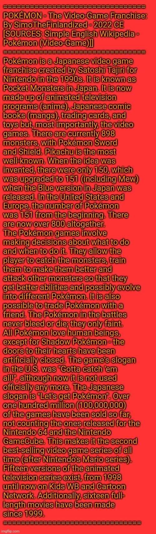 POKÉMON - The Video-Game Franchise: By SimoTheFinlandized - 2022 CE | ================================
POKÉMON - The Video-Game Franchise:
By SimoTheFinlandized - 2022 CE
[SOURCES: Simple English Wikipedia - 
Pokémon (Video-Game)]]
================================
Pokémon is a Japanese video game 
franchise created by Satoshi Tajiri for 
Nintendo in the 1990s. It is known as 
Pocket Monsters in Japan. It is now 
made up of animated television 
programs (anime), Japanese comic 
books (manga), trading cards, and 
toys but, most importantly, the video 
games. There are currently 898 
monsters, with Pokémon Sword 
and Shield. Pikachu is the most 
well-known. When the idea was 
invented, there were only 150, which 
was upgraded to 151 (including Mew) 
when the Blue version in Japan was 
released. In the United States and 
Europe, the number of Pokémon 
was 151 from the beginning. There 
are now over 800 altogether.
The Pokémon games involve 
making decisions about what to do 
and when to do it. They allow the 
player to catch the monsters, train 
them to make them better and 
attack other monsters so that they 
get better abilities and possibly evolve 
into different Pokémon. It is also 
possible to trade Pokémon with a 
friend. The Pokémon in the battles 
never bleed or die; they only faint. 
All Pokémon love human beings, 
except for Shadow Pokémon - the 
doors to their hearts have been 
artificially closed. The game's slogan 
in the U.S. was "Gotta catch 'em 
all!", although now it is not used 
officially any more. The Japanese 
slogan is "Let's get Pokémon". Over 
one hundred million (100,000,000)
of the games have been sold so far, 
not counting the ones released for the 
Nintendo 64 and the Nintendo 
GameCube. This makes it the second 
best-selling video game series of all 
time (after Nintendo's Mario series).
Fifteen versions of the animated 
television series exist, from 1998 
until now on Kids WB and Cartoon 
Network. Additionally, sixteen full-
length movies have been made 
since 1999.
=============================== | image tagged in simothefinlandized,video games,anime,manga,pokemon,essay | made w/ Imgflip meme maker