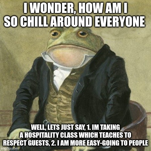 yea, guess i am chill to vurtualy anyone | I WONDER, HOW AM I SO CHILL AROUND EVERYONE; WELL, LETS JUST SAY, 1. IM TAKING A HOSPITALITY CLASS WHICH TEACHES TO RESPECT GUESTS, 2. I AM MORE EASY-GOING TO PEOPLE | image tagged in gentlemen it is with great pleasure to inform you that | made w/ Imgflip meme maker