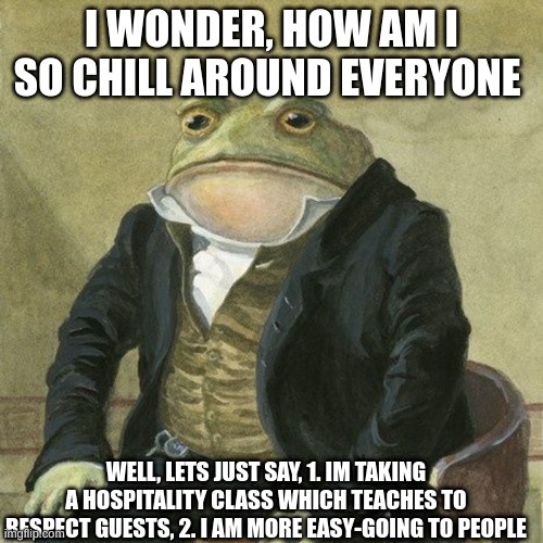 guess im chill  to vurtualy anyone | I WONDER, HOW AM I SO CHILL AROUND EVERYONE; WELL, LETS JUST SAY, 1. IM TAKING A HOSPITALITY CLASS WHICH TEACHES TO RESPECT GUESTS, 2. I AM MORE EASY-GOING TO PEOPLE | image tagged in gentlemen it is with great pleasure to inform you that | made w/ Imgflip meme maker