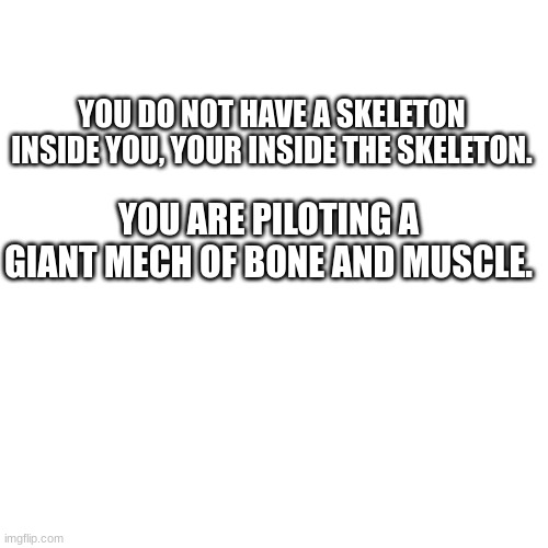oh my god! | YOU DO NOT HAVE A SKELETON INSIDE YOU, YOUR INSIDE THE SKELETON. YOU ARE PILOTING A GIANT MECH OF BONE AND MUSCLE. | image tagged in memes,blank transparent square | made w/ Imgflip meme maker