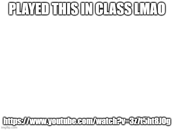 XD | PLAYED THIS IN CLASS LMAO; https://www.youtube.com/watch?v=3z7t5ht8JOg | made w/ Imgflip meme maker