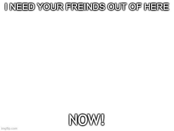 I NEED YOUR FREINDS OUT OF HERE; NOW! | made w/ Imgflip meme maker
