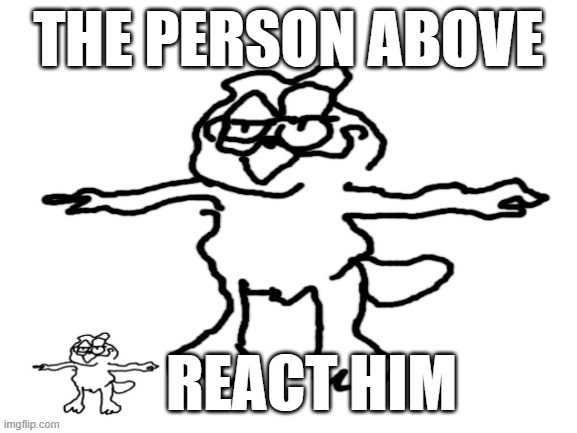 poorly-drawn garfield T-Posing | THE PERSON ABOVE; REACT HIM | image tagged in poorly-drawn garfield t-posing | made w/ Imgflip meme maker