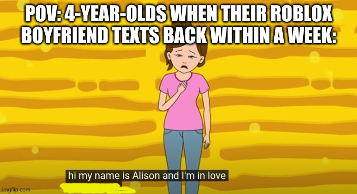 Ugh, Roblox... | POV: 4-YEAR-OLDS WHEN THEIR ROBLOX BOYFRIEND TEXTS BACK WITHIN A WEEK: | image tagged in hi my name is alison and i'm in love with a loser,memes,funny,gifs | made w/ Imgflip meme maker
