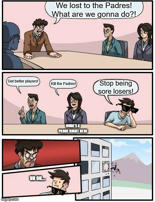 Boardroom Meeting Suggestion | We lost to the Padres! What are we gonna do?! Get better players! Kill the Padres! Stop being sore losers! DUDE'S A PADRE RIGHT HERE; UH OH.... | image tagged in memes,boardroom meeting suggestion | made w/ Imgflip meme maker