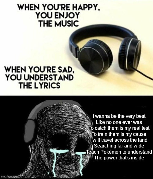 When your sad you understand the lyrics | I wanna be the very best
Like no one ever was
To catch them is my real test
To train them is my cause
I will travel across the land
Searching far and wide
Teach Pokémon to understand
The power that's inside | image tagged in when your sad you understand the lyrics | made w/ Imgflip meme maker