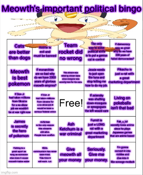 Best new political bingo. | Meowth's important political bingo; Cats are better than dogs; Team rocket did no wrong; The only way to solve political strife is to put a genius cat in control; If democracy was so great why do we have 200 years of failed democracies? Anime is evil and must be banned; Pikachu is just a rat with a great marketing department; Meowth is best pokemon; If monarchies are so bad why do we have 2000 years of glorious meowth empires? Jessie needs to just open the tuna and stop telling me how to do my job. This stream was killed by stream bans since everyone was secretly here for the wars. Living on pokeballs isn't that bad; If zelensky was shutting down mosques or synagogues the left would care; If Don Jr had taken millions from Ukraine for a no show job we wouldn't be at war right now; If Don Jr had taken millions from Ukraine for a no show job it would've been a serious federal crime; IG/British is the only reason this stream's still alive. People love conflict. Furret is just a LONG rat with a great marketing department; James is secretly the hero of pokemon; Fak_u_lol secretly loves anime since he plays Japanese games that are anime based; Ash Ketchum is a war criminal; I'm gonna convert it into nickles and dive into it like scrooge mcduck; Give meowth all your money; Seriously. Give me your money. REAL communism has never been tried. This time it will work. Lol. Fishing is a great sport as long as someone else does it cause meowth hates water | image tagged in blank bingo template with better font,seriously,give,meowth,your money | made w/ Imgflip meme maker