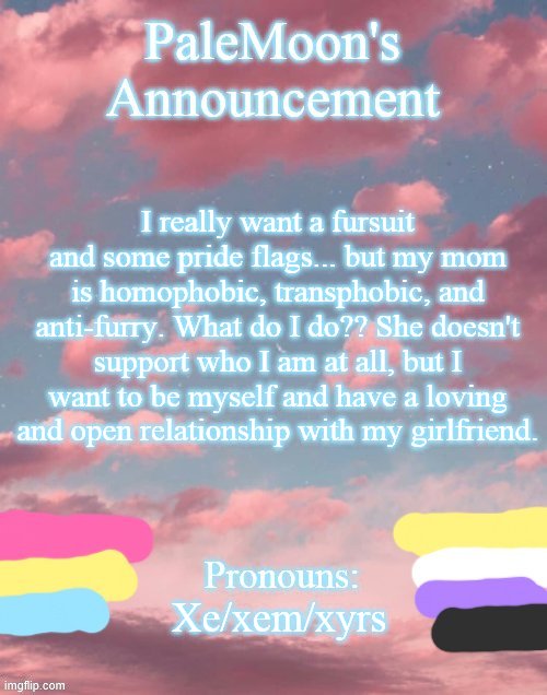 help me out | I really want a fursuit and some pride flags... but my mom is homophobic, transphobic, and anti-furry. What do I do?? She doesn't support who I am at all, but I want to be myself and have a loving and open relationship with my girlfriend. Xe/xem/xyrs | image tagged in palemoon's announcement template | made w/ Imgflip meme maker