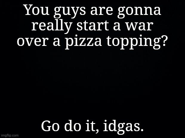 S | You guys are gonna really start a war over a pizza topping? Go do it, idgas. | made w/ Imgflip meme maker