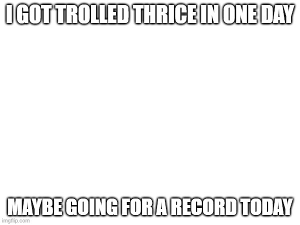 lmao | I GOT TROLLED THRICE IN ONE DAY; MAYBE GOING FOR A RECORD TODAY | made w/ Imgflip meme maker