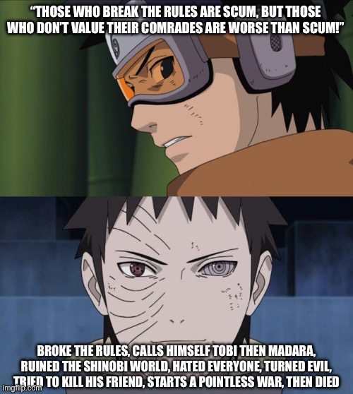 That summarizes up about what happened to Obito | “THOSE WHO BREAK THE RULES ARE SCUM, BUT THOSE WHO DON’T VALUE THEIR COMRADES ARE WORSE THAN SCUM!”; BROKE THE RULES, CALLS HIMSELF TOBI THEN MADARA, RUINED THE SHINOBI WORLD, HATED EVERYONE, TURNED EVIL, TRIED TO KILL HIS FRIEND, STARTS A POINTLESS WAR, THEN DIED | image tagged in obito meme,obito,memes,naruto shippuden,summary | made w/ Imgflip meme maker