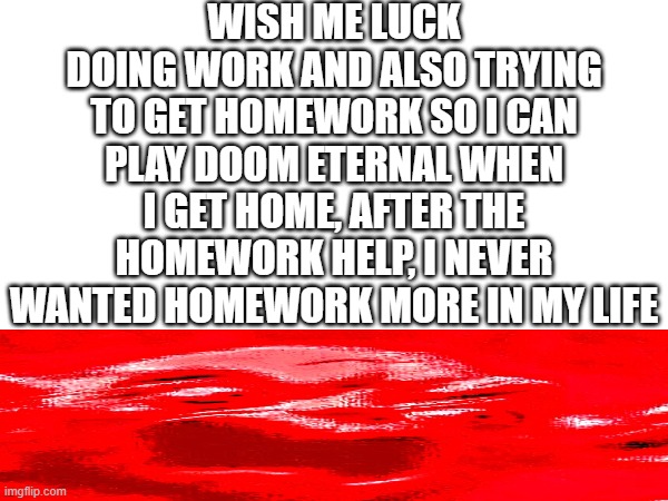 help | WISH ME LUCK
DOING WORK AND ALSO TRYING TO GET HOMEWORK SO I CAN PLAY DOOM ETERNAL WHEN I GET HOME, AFTER THE HOMEWORK HELP, I NEVER WANTED HOMEWORK MORE IN MY LIFE | image tagged in please help me | made w/ Imgflip meme maker
