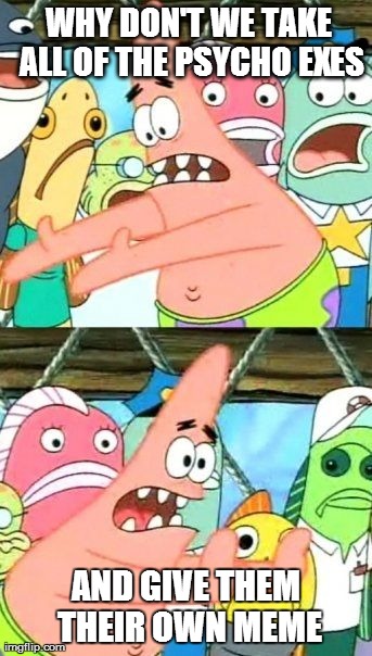 Put It Somewhere Else Patrick | WHY DON'T WE TAKE ALL OF THE PSYCHO EXES AND GIVE THEM THEIR OWN MEME | image tagged in memes,put it somewhere else patrick,AdviceAnimals | made w/ Imgflip meme maker