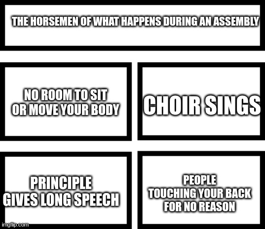 Maybe just my school | THE HORSEMEN OF WHAT HAPPENS DURING AN ASSEMBLY; CHOIR SINGS; NO ROOM TO SIT OR MOVE YOUR BODY; PEOPLE TOUCHING YOUR BACK FOR NO REASON; PRINCIPLE GIVES LONG SPEECH | image tagged in 4 horsemen of | made w/ Imgflip meme maker